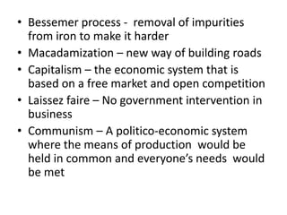 • Bessemer process - removal of impurities
  from iron to make it harder
• Macadamization – new way of building roads
• Capitalism – the economic system that is
  based on a free market and open competition
• Laissez faire – No government intervention in
  business
• Communism – A politico-economic system
  where the means of production would be
  held in common and everyone’s needs would
  be met
 