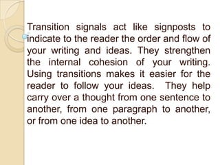 Transition signals act like signposts to
indicate to the reader the order and flow of
your writing and ideas. They strengthen
the internal cohesion of your writing.
Using transitions makes it easier for the
reader to follow your ideas. They help
carry over a thought from one sentence to
another, from one paragraph to another,
or from one idea to another.
 