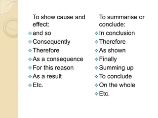 To show cause and     To summarise or
  effect:               conclude:
 and so               In conclusion
 Consequently         Therefore
 Therefore            As shown
 As a consequence     Finally
 For this reason      Summing up
 As a result          To conclude
 Etc.                 On the whole
                       Etc.
 
