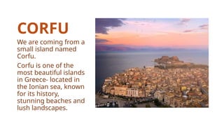 CORFU
We are coming from a
small island named
Corfu.
Corfu is one of the
most beautiful islands
in Greece- located in
the Ionian sea, known
for its history,
stunning beaches and
lush landscapes.
 