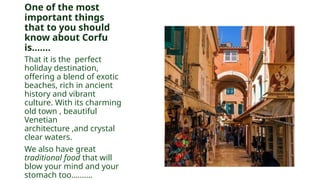 One of the most
important things
that to you should
know about Corfu
is…….
That it is the perfect
holiday destination,
offering a blend of exotic
beaches, rich in ancient
history and vibrant
culture. With its charming
old town , beautiful
Venetian
architecture ,and crystal
clear waters.
We also have great
traditional food that will
blow your mind and your
stomach too……….
 