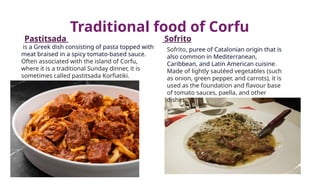 Traditional food of Corfu
Pastitsada Sofrito
is a Greek dish consisting of pasta topped with
meat braised in a spicy tomato-based sauce.
Often associated with the island of Corfu,
where it is a traditional Sunday dinner, it is
sometimes called pastitsada Korfiatiki.
Sofrito, puree of Catalonian origin that is
also common in Mediterranean,
Caribbean, and Latin American cuisine.
Made of lightly sautéed vegetables (such
as onion, green pepper, and carrots), it is
used as the foundation and flavour base
of tomato sauces, paella, and other
dishes.
 