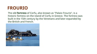 FROURIO
The old fortress of Corfu, also known as "Palaio Frourio", is a
historic fortress on the island of Corfu in Greece. The fortress was
built in the 15th century by the Venetians and later expanded by
the British and French.
 