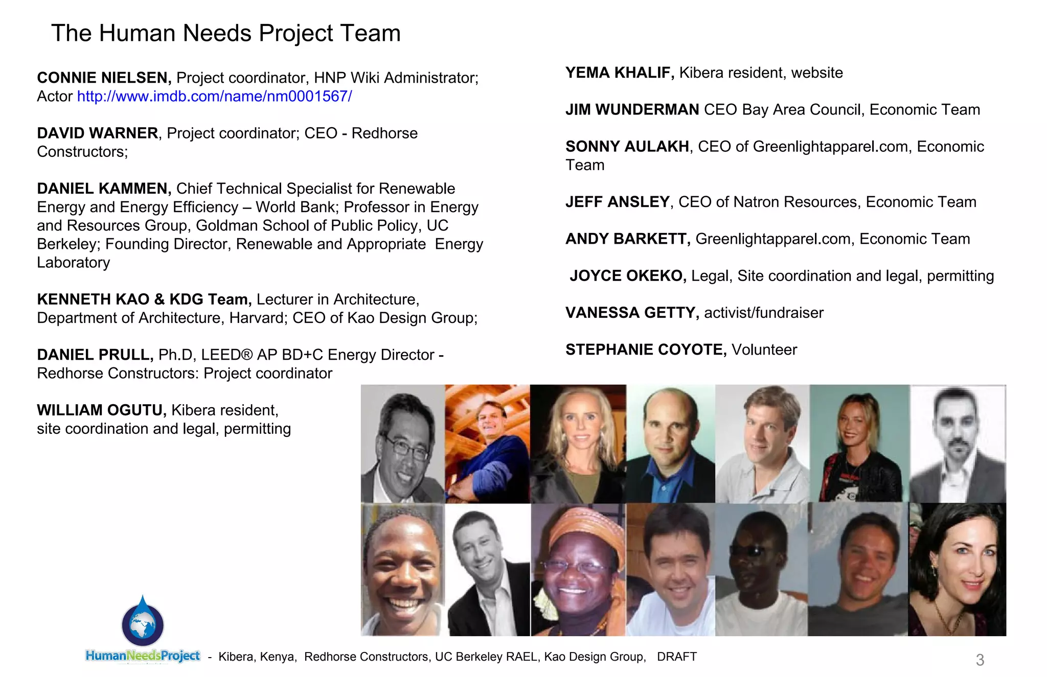 CONNIE NIELSEN,  Project coordinator, HNP Wiki Administrator; Actor  http://www.imdb.com/name/nm0001567/   DAVID WARNER , Project coordinator; CEO - Redhorse Constructors;  DANIEL KAMMEN,  Chief Technical Specialist for Renewable Energy and Energy Efficiency – World Bank; Professor in Energy and Resources Group, Goldman School of Public Policy, UC Berkeley; Founding Director, Renewable and Appropriate  Energy Laboratory KENNETH KAO & KDG Team,  Lecturer in Architecture, Department of Architecture, Harvard; CEO of Kao Design Group;  DANIEL PRULL,  Ph.D, LEED® AP BD+C Energy Director - Redhorse Constructors: Project coordinator  WILLIAM OGUTU,  Kibera resident,  site coordination and legal, permitting   The Human Needs Project Team YEMA KHALIF,  Kibera resident, website  JIM WUNDERMAN  CEO ﻿  Bay Area Council, Economic Team  SONNY AULAKH , CEO of Greenlightapparel.com, Economic Team JEFF ANSLEY , CEO of Natron Resources, Economic Team  ANDY BARKETT,  Greenlightapparel.com, Economic Team   JOYCE OKEKO,  Legal, Site coordination and legal, permitting VANESSA GETTY,  activist/fundraiser   STEPHANIE COYOTE,  Volunteer 