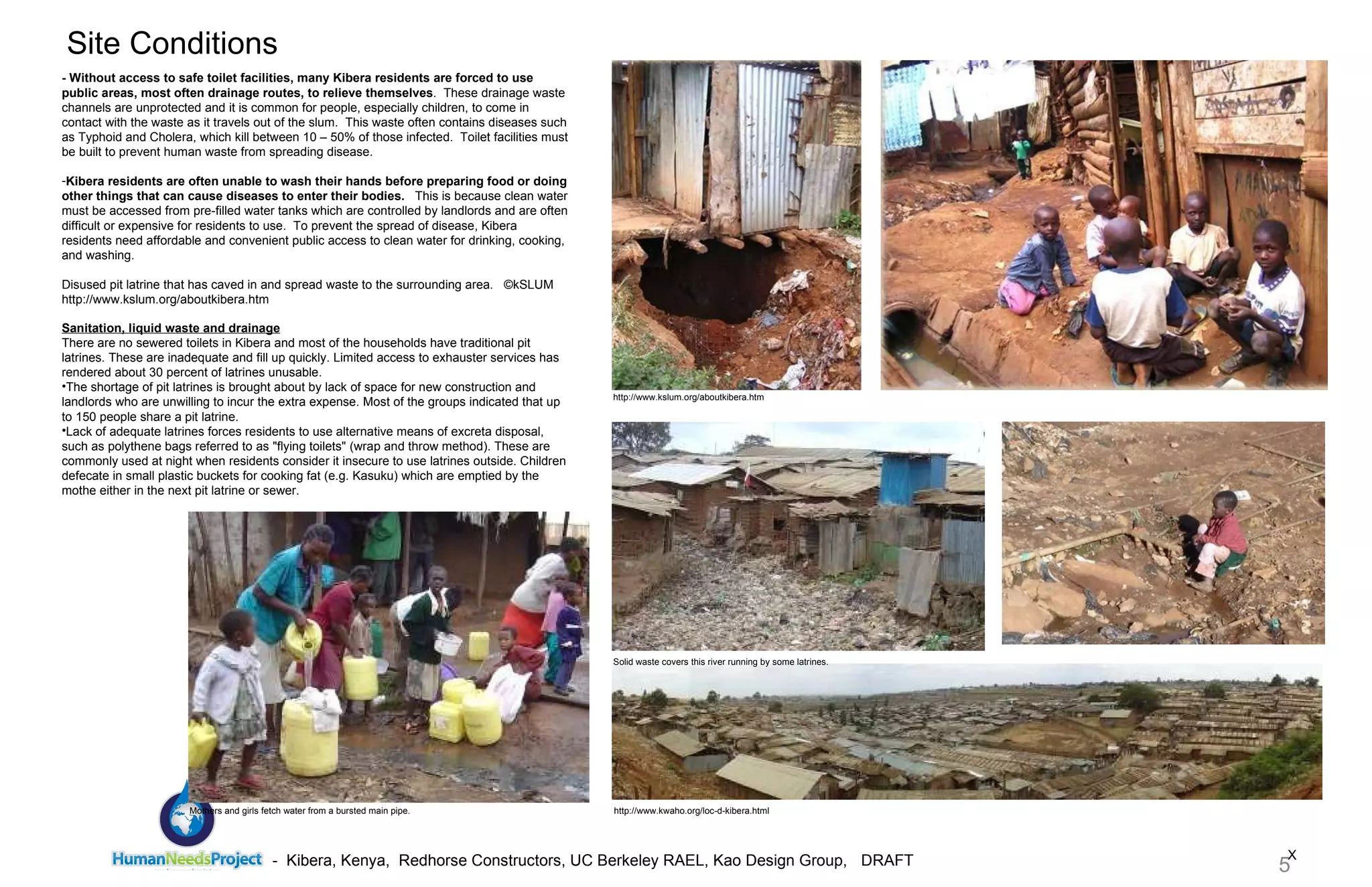 X Site Conditions - Without access to safe toilet facilities, many Kibera residents are forced to use public areas, most often drainage routes, to relieve themselves .  These drainage waste channels are unprotected and it is common for people, especially children, to come in contact with the waste as it travels out of the slum.  This waste often contains diseases such as Typhoid and Cholera, which kill between 10 – 50% of those infected.  Toilet facilities must be built to prevent human waste from spreading disease. Kibera residents are often unable to wash their hands before preparing food or doing other things that can cause diseases to enter their bodies.    This is because clean water must be accessed from pre-filled water tanks which are controlled by landlords and are often difficult or expensive for residents to use.  To prevent the spread of disease, Kibera residents need affordable and convenient public access to clean water for drinking, cooking, and washing. Disused pit latrine that has caved in and spread waste to the surrounding area.  ©kSLUM http://www.kslum.org/aboutkibera.htm http://www.kwaho.org/loc-d-kibera.html http://www.kslum.org/aboutkibera.htm Sanitation, liquid waste and drainage There are no sewered toilets in Kibera and most of the households have traditional pit latrines. These are inadequate and fill up quickly. Limited access to exhauster services has rendered about 30 percent of latrines unusable. The shortage of pit latrines is brought about by lack of space for new construction and landlords who are unwilling to incur the extra expense. Most of the groups indicated that up to 150 people share a pit latrine.  Lack of adequate latrines forces residents to use alternative means of excreta disposal, such as polythene bags referred to as "flying toilets" (wrap and throw method). These are commonly used at night when residents consider it insecure to use latrines outside. Children defecate in small plastic buckets for cooking fat (e.g. Kasuku) which are emptied by the mothe either in the next pit latrine or sewer.  Solid waste covers this river running by some latrines.  Mothers and girls fetch water from a bursted main pipe. 