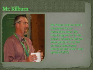 Mr. Kilburn,[object Object],Mr. Kilburn said he had a big project for our horticulture class. We happily agreed to do the project. Comes to find out were going to fix up the school’s greenhouse during the fall of 2011 and spring of 2012.,[object Object]