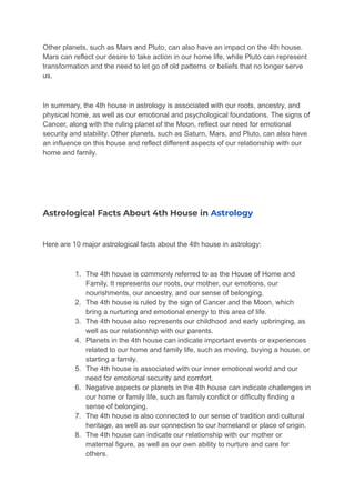 Other planets, such as Mars and Pluto, can also have an impact on the 4th house.
Mars can reflect our desire to take action in our home life, while Pluto can represent
transformation and the need to let go of old patterns or beliefs that no longer serve
us.
In summary, the 4th house in astrology is associated with our roots, ancestry, and
physical home, as well as our emotional and psychological foundations. The signs of
Cancer, along with the ruling planet of the Moon, reflect our need for emotional
security and stability. Other planets, such as Saturn, Mars, and Pluto, can also have
an influence on this house and reflect different aspects of our relationship with our
home and family.
Astrological Facts About 4th House in Astrology
Here are 10 major astrological facts about the 4th house in astrology:
1. The 4th house is commonly referred to as the House of Home and
Family. It represents our roots, our mother, our emotions, our
nourishments, our ancestry, and our sense of belonging.
2. The 4th house is ruled by the sign of Cancer and the Moon, which
bring a nurturing and emotional energy to this area of life.
3. The 4th house also represents our childhood and early upbringing, as
well as our relationship with our parents.
4. Planets in the 4th house can indicate important events or experiences
related to our home and family life, such as moving, buying a house, or
starting a family.
5. The 4th house is associated with our inner emotional world and our
need for emotional security and comfort.
6. Negative aspects or planets in the 4th house can indicate challenges in
our home or family life, such as family conflict or difficulty finding a
sense of belonging.
7. The 4th house is also connected to our sense of tradition and cultural
heritage, as well as our connection to our homeland or place of origin.
8. The 4th house can indicate our relationship with our mother or
maternal figure, as well as our own ability to nurture and care for
others.
 