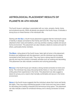 ASTROLOGICAL PLACEMENT RESULTS OF
PLANETS IN 4TH HOUSE
The fourth house in astrology is associated with our roots, ancestry, family, home,
and emotional security. When all planets are placed in the fourth house, it indicates a
strong focus on these themes in the individual’s life.
Starting with the Sun, a fourth house placement suggests that the individual’s sense
of identity is deeply connected to their family and home life. They may be strongly
attached to their roots and traditions, and may prioritize creating a stable and secure
home environment. This placement can also indicate a desire to nurture and care for
others, particularly family members.
The Moon, ruling planet of the fourth house, feels right at home in this placement.
Emotions are heightened with this placement, and the individual may be deeply
connected to their family and roots. They may have a strong need for emotional
security and may find comfort in domestic activities such as cooking and decorating.
This placement can also indicate a sensitive and nurturing personality.
Mercury in the fourth house can indicate a strong mental connection to home and
family. The individual may enjoy discussing family history or may have a talent for
writing about their experiences in the home. This placement can also suggest a
desire for privacy and a need to feel mentally comfortable and secure in the home
environment.
Venus in the fourth house suggests that the individual values their home and family
life highly. They may enjoy entertaining guests in their home and may have a talent
for decorating and creating a beautiful and harmonious living space. This placement
can also indicate a desire for emotional intimacy and a strong connection to loved
ones.
 