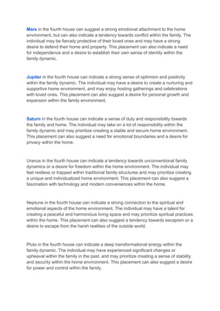 Mars in the fourth house can suggest a strong emotional attachment to the home
environment, but can also indicate a tendency towards conflict within the family. The
individual may be fiercely protective of their loved ones and may have a strong
desire to defend their home and property. This placement can also indicate a need
for independence and a desire to establish their own sense of identity within the
family dynamic.
Jupiter in the fourth house can indicate a strong sense of optimism and positivity
within the family dynamic. The individual may have a desire to create a nurturing and
supportive home environment, and may enjoy hosting gatherings and celebrations
with loved ones. This placement can also suggest a desire for personal growth and
expansion within the family environment.
Saturn in the fourth house can indicate a sense of duty and responsibility towards
the family and home. The individual may take on a lot of responsibility within the
family dynamic and may prioritize creating a stable and secure home environment.
This placement can also suggest a need for emotional boundaries and a desire for
privacy within the home.
Uranus in the fourth house can indicate a tendency towards unconventional family
dynamics or a desire for freedom within the home environment. The individual may
feel restless or trapped within traditional family structures and may prioritize creating
a unique and individualized home environment. This placement can also suggest a
fascination with technology and modern conveniences within the home.
Neptune in the fourth house can indicate a strong connection to the spiritual and
emotional aspects of the home environment. The individual may have a talent for
creating a peaceful and harmonious living space and may prioritize spiritual practices
within the home. This placement can also suggest a tendency towards escapism or a
desire to escape from the harsh realities of the outside world.
Pluto in the fourth house can indicate a deep transformational energy within the
family dynamic. The individual may have experienced significant changes or
upheaval within the family in the past, and may prioritize creating a sense of stability
and security within the home environment. This placement can also suggest a desire
for power and control within the family.
 