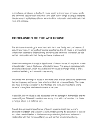 In conclusion, all planets in the fourth house signify a strong focus on home, family,
and emotional security in an individual’s life. Each planet brings its unique energy to
this placement, highlighting different aspects of the individual’s relationship with their
roots and ancestry.
CONCLUSION OF THE 4TH HOUSE
The 4th house in astrology is associated with the home, family, and one’s sense of
security and roots. In terms of astrological significance, the 4th house is an important
factor when it comes to understanding an individual’s emotional foundation, as well
as their relationship with their family and home environment.
When considering the astrological significance of the 4th house, it’s important to look
at the planetary ruler of this house, which is the Moon. The Moon is associated with
emotions and intuition, which means that the 4th house is strongly linked to one’s
emotional wellbeing and sense of inner security.
Individuals with a strong 4th house in their natal chart may be particularly sensitive to
their environment and have a deep attachment to their home and family. They may
also have a strong connection to their heritage and roots, and may feel a strong
sense of nostalgia or sentimentality towards the past.
In addition, the 4th house is also associated with the concept of motherhood and the
maternal figure. This could manifest as a strong bond with one’s mother or a desire
to nurture others in a maternal way.
Overall, the astrological significance of the 4th house is closely tied to one’s
emotional foundation and sense of security. Understanding the placement of planets
and other celestial bodies in this house can provide insights into an individual’s
relationship with their home and family, as well as their emotional wellbeing.
 