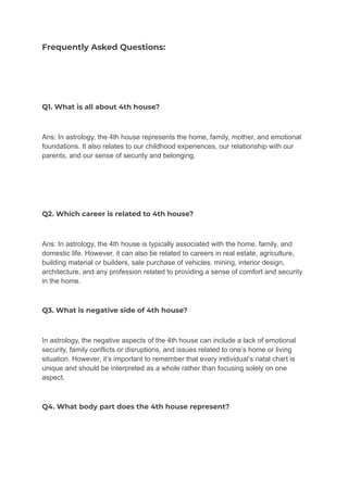Frequently Asked Questions:
Q1. What is all about 4th house?
Ans: In astrology, the 4th house represents the home, family, mother, and emotional
foundations. It also relates to our childhood experiences, our relationship with our
parents, and our sense of security and belonging.
Q2. Which career is related to 4th house?
Ans: In astrology, the 4th house is typically associated with the home, family, and
domestic life. However, it can also be related to careers in real estate, agriculture,
building material or builders, sale purchase of vehicles, mining, interior design,
architecture, and any profession related to providing a sense of comfort and security
in the home.
Q3. What is negative side of 4th house?
In astrology, the negative aspects of the 4th house can include a lack of emotional
security, family conflicts or disruptions, and issues related to one’s home or living
situation. However, it’s important to remember that every individual’s natal chart is
unique and should be interpreted as a whole rather than focusing solely on one
aspect.
Q4. What body part does the 4th house represent?
 