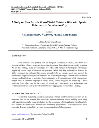 International Journal of Applied Research and Studies (iJARS)
ISSN: 2278-9480 Volume 2, Issue 6 (June- 2013)
www.ijars.in
Manuscript Id: iJARS/ 575 1
Case Study
A Study on User Satisfaction of Social Network Sites with Special
Reference to Coimbatore City
Authors:
1
M.Banurekha*, 2
G.Priya, 3
Linda Mary Simon
Address For correspondence:
1, 2
Assistant professor, Commerce, Dr.N.G.P. Arts & Science College
3
Assistant professor, Commerce (PA), Dr.N.G.P. Arts & Science College
INTRODUCTION
Social network sites (SNSs) such as Myspace, Facebook, Cyworld, and Bebo have
attracted millions of users, many of whom have integrated these sites into their daily practices.
As of this writing, there are hundreds of SNSs, with various technological affordances,
supporting a wide range of interests and practices. While their key technological features are
fairly consistent, the cultures that emerge around SNSs are varied. Most sites support the
maintenance of pre-existing social networks, but others help strangers connect based on shared
interests, political views, or activities. Some sites cater to divers audiences, while others attract
people based n common language or shared racial, sexual, religious, or nationality – based
identities. Sites also vary in the extent to which they incorporate new information and
communication tools, such as mobile connectivity, blogging, and photos/video – sharing.
SIGNIFICANCE OF THE STUDY
The modern marketing concept is consumer oriented and the emphasis is more on the
consumer than on the product. The essence of modern marketing lies in building profit along
with creating meaningful value satisfaction for the consumers, whose needs and plans have to be
co – ordinate with the set of products and production programmers. Marketing success of an
enterprise depends on its ability to create community of satisfied consumers.
pearls_psg@yahoo.co.in * Corresponding Author Email-Id
 