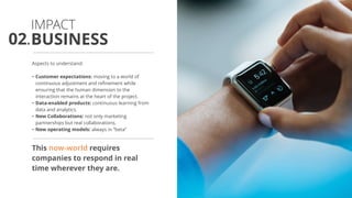 Aspects to understand:
• Customer expectations: moving to a world of
continuous adjustment and refinement while
ensuring that the human dimension to the
interaction remains at the heart of the project.
• Data-enabled products: continuous learning from
data and analytics.
• New Collaborations: not only marketing
partnerships but real collaborations.
• New operating models: always in “beta”
This now-world requires
companies to respond in real
time wherever they are.
BUSINESS
IMPACT
02.
 