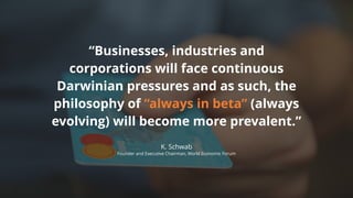 “Businesses, industries and
corporations will face continuous
Darwinian pressures and as such, the
philosophy of “always in beta” (always
evolving) will become more prevalent.”
K. Schwab
Founder and Executive Chairman, World Economic Forum
 