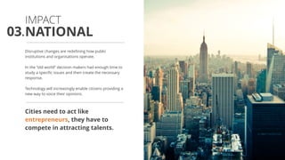 Disruptive changes are redefining how public
institutions and organisations operate.
In the “old world” decision makers had enough time to
study a specific issues and then create the necessary
response.
Technology will increasingly enable citizens providing a
new way to voice their opinions.
Cities need to act like
entrepreneurs, they have to
compete in attracting talents.
NATIONAL
IMPACT
03.
 