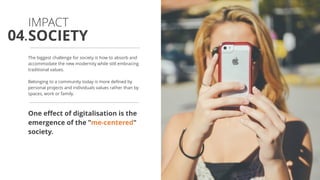 The biggest challenge for society is how to absorb and
accommodate the new modernity while still embracing
traditional values.
Belonging to a community today is more defined by
personal projects and individuals values rather than by
spaces, work or family.
One effect of digitalisation is the
emergence of the ”me-centered"
society.
SOCIETY
IMPACT
04.
 