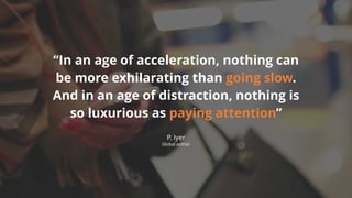 “In an age of acceleration, nothing can
be more exhilarating than going slow.
And in an age of distraction, nothing is
so luxurious as paying attention”
P. Iyer
Global author
 