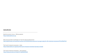 World Economic Forum - Official website
https://www.weforum.org
SOURCES
Why Everyone Must Get Ready For The 4th Industrial Revolution
http://www.forbes.com/sites/bernardmarr/2016/04/05/why-everyone-must-get-ready-for-4th-industrial-revolution/#73225f6d79c9
The Fourth Industrial revolution - Book
https://www.weforum.org/about/the-fourth-industrial-revolution-by-klaus-schwab
The Fourth Industrial revolution - Documentary
https://www.youtube.com/watch?v=kpW9JcWxKq0
 