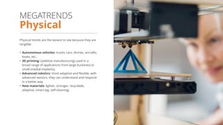 Physical trends are the easiest to see because they are
tangible:
• Autonomous vehicles: trucks, cars, drones, aircrafts,
boats, etc..
• 3D printing: (additive manufacturing) used in a
broad range of applications from large (turbines) to
small (medial implants).
• Advanced robotics: more adaptive and flexible, with
advanced sensors, they can understand and respond
in a better way.
• New materials: lighter, stronger, recyclable,
adaptive, smart (eg. self-cleaning)
Physical
MEGATRENDS
 