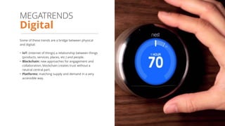Some of these trends are a bridge between physical
and digital:
• IoT: (internet of things) a relationship between things
(products, services, places, etc.) and people.
• Blockchain: new approaches for engagement and
collaboration, blockchain creates trust without a
neutral central part.
• Platforms: matching supply and demand in a very
accessible way.
Digital
MEGATRENDS
 