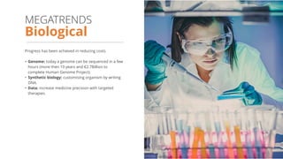 Progress has been achieved in reducing costs.
• Genome: today a genome can be sequenced in a few
hours (more then 10 years and €2.7Billion to
complete Human Genome Project).
• Synthetic biology: customising organism by writing
DNA.
• Data: increase medicine precision with targeted
therapies.
Biological
MEGATRENDS
 