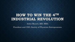 HOW TO WIN THE 4TH
INDUSTRIAL REVOLUTION
Arlen Meyers, MD, MBA
President and CEO, Society of Physician Entrepreneurs
 
