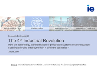 July 05, 2017
The 4th Industrial Revolution
How will technology transformation of production systems drive innovation,
sustainability and employment in 4 different scenarios?
Economic Environment II
Group C: Antonio Auricchio | Barbara Fontela | Avaneesh Goel | Yuxiang He | Clemens Jungmair | Andrea Roa
Modern Gilded Age Collaboration Age of Robots Innovation Constraint
 