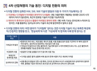 13
 디지털 전환의 심화란 HW, SW, NW 기술의 발달로 다음 두 가지가 가능해지는 것
① 이전에는 디지털화가 어려웠던 분야까지 디지털화: (예) 자율주행차 개발에는 방대한 규모의 시각
데이터 처리가 필요한데, 최근의 컴퓨팅 기술이 이것을 가능하게 함
② 데이터가 축적되어 있었으나 활용이 어려웠던 분야의 변화: (예) 바둑 기보는 온라인에 누적되어 있
었지만, 이를 활용하는 딥러닝과 GPU 기술이 최근에 발전하면서 알파고 등장
4차 산업혁명의 기술 동인: 디지털 전환의 의미
 디지털 전환의 의미: 어떤 분야가 ‘디지털화’ 된다는 것은 디지털 기술이 지닌 독특한 특징에
직/간접적인 영향을 받고, ‘현실세계’와 다른 ‘가상세계’의 법칙에 지배 받게 된다는 것
디지털 기술의
특징
내용
기하급수적 발전
컴퓨터의 처리 속도, 저장 용량, 에너지 효율, 비용 효율성 등이 일정 기간마다 두 배씩 성장(무
어의 법칙), 점진적으로 발전하는 제조업과 다른 모습
기하급수적 발전으로 인해, 불연속적 기술 변화 없이 누적적 변화만으로도 어느 순간 불연속적
변화를 촉발할 가능성 존재(티핑 포인트)
비경쟁적 사용  동일한 디지털 상품을 다수가 동시에 사용 가능
재생산의
한계비용 제로
 디지털 상품은 물적 상품에 비해 생산의 한계 비용이 적고 제로에 가까움
승자독식의 강화
교통/통신의 발달로 인한 시장 확대, 인터넷 공간에서 비교가 쉬워짐에 따라 상대우위의 절대우
위화, 플랫폼 기업의 네트워크 효과 등으로 승자독식과 슈퍼스타 경제 심화
 
