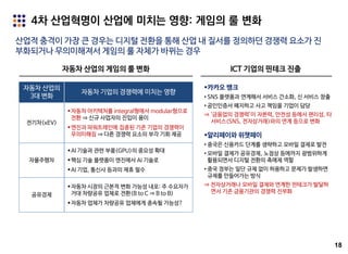 18
4차 산업혁명이 산업에 미치는 영향: 게임의 룰 변화
산업적 충격이 가장 큰 경우는 디지털 전환을 통해 산업 내 질서를 정의하던 경쟁력 요소가 진
부화되거나 무의미해져서 게임의 룰 자체가 바뀌는 경우
ICT 기업의 핀테크 진출
카카오 뱅크
• SNS 플랫폼과 연계해서 서비스 간소화, 신 서비스 창출
• 공인인증서 폐지하고 사고 책임을 기업이 담당
⇒ ‘금융업의 경쟁력’이 자본력, 안전성 등에서 편리성, 타
서비스(SNS, 전자상거래)와의 연계 등으로 변화
알리페이와 위챗페이
• 중국은 신용카드 단계를 생략하고 모바일 결제로 발전
• 모바일 결제가 공유경제, 노점상 등에까지 광범위하게
활용되면서 디지털 전환의 촉매제 역할
• 중국 정부는 일단 규제 없이 허용하고 문제가 발생하면
규제를 만들어가는 방식
⇒ 전자상거래나 모바일 결제와 연계한 핀테크가 발달하
면서 기존 금융기관의 경쟁력 진부화
자동차 산업의 게임의 룰 변화
자동차 산업의
3대 변화
자동차 기업의 경쟁력에 미치는 영향
전기차(xEV)
자동차 아키텍처를 integral형에서 modular형으로
전환 ⇒ 신규 사업자의 진입이 용이
엔진과 파워트레인에 집중된 기존 기업의 경쟁력이
무의미해짐 ⇒ 다른 경쟁력 요소의 부각 기회 제공
자율주행차
AI 기술과 관련 부품(GPU)의 중요성 확대
핵심 기술 플랫폼이 엔진에서 AI 기술로
AI 기업, 통신사 등과의 제휴 필수
공유경제
자동차 시장의 근본적 변화 가능성 내포: 주 수요자가
거대 차량공유 업체로 전환(B to C ⇒ B to B)
자동차 업체가 차량공유 업체에게 종속될 가능성?
 