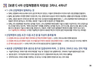 35
[보론1] 4차 산업혁명론의 타당성: 3차냐, 4차냐?
 1~2차 산업혁명이 말해주는 것
 첫째, 산업화의 4대 요소에서 모두 급진적 혁신이 있었고, 이들이 연계되면서 이전과 다른 산업 문명을 만들었다.
 둘째, 생산성에서 뚜렷한 변화가 있었으며, 이는 경제지표의 상승과 국민이 체감하는 생활수준의 향상을 수반했다.
 셋째, 고용과 생산이 극적으로 증가한 것은 주로 신산업의 탄생을 통해서였다. 1, 2차 산업혁명기에 이전에 없던 산
업들이 연이어 생겨났고, 여기에는 새로운 ‘기술시스템’의 등장이 큰 역할을 했다.
 넷째, 2차 산업혁명은 독보적인 성격을 가진다. 2차 산업혁명기에 탄생한 기술시스템은 지금까지도 우리 산업과 삶
의 근간을 이루고 있으며, “현대 산업 문명” 자체를 규정하는 성격을 지닌다. 전기시스템, 생산시스템, 철도시스템,
통신시스템 등의 기술시스템과 강철, 합성수지, 자동차, 비행기 등의 발명품은 현대인의 생활 기반이 되고 있다.
(⇒ 기술혁신의 수확체감: 누적된 기술혁신이 많아서 새로운 혁신이 이전과 같은 파급효과를 가져오기는 어려움)
 산업혁명의 성립 조건: 다음 조건 중 둘 이상이 충족될 때
① 산업화 4대 요소 중 일부 혹은 전부에서 큰 혁신적 변화가 발생 → (4차) 3대 요소에서 변화 발생 중
② 산업화 4대 요소의 변화가 상호 시너지를 일으키면서 새로운 산업 문명이 탄생 → (4차) 3요소간 시너지는 제한적
③ 큰 폭의 생산성 증가 → (4차) 아직 3차 시기의 생산성 증가도 입증되지 않음
 새로운 산업혁명은 향후 생산성 증가로 입증되어야 하며, 그 경우도 3차라고 보는 것이 적절
 기술적 연속성: 3차와 다른 4차의 특징을 ‘지능’과 ‘연결성’으로 설명하지만, 3차와의 기술적 불연속성은 모호
 생산성 증가: 1970년대 이후 두 번의 생산성 피크가 관찰되어야 하는데, 아직 3차도 불확실
 전략적으로도 3차와 4차를 구분하는 것 보다는 디지털 전환의 연장으로 보는 것이 유용
 