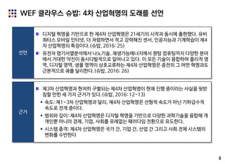 5
WEF 클라우스 슈밥: 4차 산업혁명의 도래를 선언
선언
디지털 혁명을 기반으로 한 제4차 산업혁명은 21세기의 시작과 동시에 출현했다. 유비
쿼터스 모바일 인터넷, 더 저렴하면서 작고 강력해진 센서, 인공지능과 기계학습이 제4
차 산업혁명의 특징이다.(슈밥, 2016: 25)
유전자 염기서열분석에서 나노기술, 재생가능에너지에서 퀀텀 컴퓨팅까지 다양한 분야
에서 거대한 약진이 동시다발적으로 일어나고 있다. 이 모든 기술이 융합하여 물리적 영
역, 디지털 영역, 생물 영역이 상호교류하는 제4차 산업혁명은 종전의 그 어떤 혁명과도
근본적으로 궤를 달리한다.(슈밥, 2016: 26)
근거
제3차 산업혁명과 현저히 구별되는 제4차 산업혁명이 현재 진행 중이라는 사실을 뒷받
침할 만한 세 가지 근거가 있다.(슈밥, 2016: 12-13)
 속도: 제1~3차 산업혁명과 달리, 제4차 산업혁명은 선형적 속도가 아닌 기하급수적
속도로 전개 중이다.
 범위와 깊이: 제4차 산업혁명은 디지털 혁명을 기반으로 다양한 과학기술을 융합해 개
개인뿐 아니라 경제, 기업, 사회를 유례없는 패러다임 전환으로 유도한다.
 시스템 충격: 제4차 산업혁명은 국가 간, 기업 간, 산업 간 그리고 사회 전체 시스템의
변화를 수반한다
 