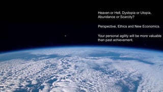 Heaven or Hell, Dystopia or Utopia,
Abundance or Scarcity?
Perspective, Ethics and New Economics.
Your personal agility will be more valuable
than past achievement.
 