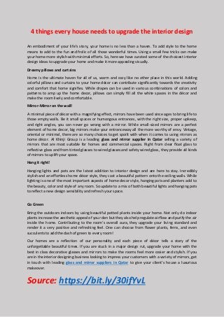 4 things every house needs to upgrade the interior design
An embodiment of your life’s story, your home is no less than a haven. To add style to the home
means to add to the fun and frolic of all those wonderful times. Using a small few tricks can make
your home more stylish with minimal efforts. So, here we have curated some of the choicest interior
design ideas to upgrade your home and make it more appealing visually.
Dreamy pillows and curtains
Home is the ultimate haven for all of us, warm and cozy like no other place in this world. Adding
colorful pillows and curtains to your home décor can contribute significantly towards the creativity
and comfort that home signifies. While drapes can be used in various combinations of colors and
patterns to amp up the home decor, pillows can simply fill all the white spaces in the décor and
make the room lively and comfortable.
Mirror-Mirror on the wall!
A minimal piece of décor with a magnifying effect, mirrors have been used since ages to bring life to
those empty walls. Be it small spaces or humongous entrances, with the right size, proper upkeep,
and right angles, you can never go wrong with a mirror. While small-sized mirrors are a perfect
element of home decor, big mirrors make your entranceway all the more worthy of envy. Vintage,
oriental or minimal, there are so many choices to get spoilt with when it comes to using mirrors as
home décor. Al Khinji Group is a leading glass and mirror supplier in Qatar selling a variety of
mirrors that are most suitable for homes and commercial spaces. Right from clear float glass to
reflective glass and from tinted glasses to wired glasses and safety wired glass, they provide all kinds
of mirrors to uplift your space.
Hang it right!
Hanging lights and pots are the latest addition to interior design and are here to stay. Incredibly
stylish and an effortless home décor style, they cast a beautiful pattern onto the ceiling walls. While
lighting is one of the most important aspects of home decor style, hanging pots and planters add to
the beauty, color and style of any room. So update to a mix of both beautiful lights and hanging pots
to reflect a new design sensibility and refresh your space.
Go Green
Bring the outdoors indoors by using beautiful potted plants inside your home. Not only do indoor
plants increase the aesthetic appeal of your den but they also help regulate airflow and purify the air
inside the home. Contributing to the room’s overall aura, they upgrade your living standard and
render it a very positive and refreshing feel. One can choose from flower plants, ferns, and even
succulents to add the dash of green to every room!
Our homes are a reflection of our personality and each piece of décor tells a story of the
unforgettable beautiful times. If you are stuck in a major design rut, upgrade your home with the
best in class decorative glasses and mirrors to make the rooms feel more cosier and stylish. If you
are in the interior designing business looking to impress your customers with a variety of mirrors, get
in touch with leading glass and mirror suppliers in Qatar to give your client’s house a luxurious
makeover.
Source: https://bit.ly/30ifYvL
 