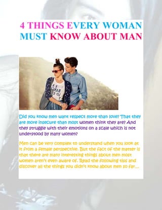 4 THINGS EVERY WOMAN
MUST KNOW ABOUT MAN




Did you know men want respect more than love? That they
are more insecure than most women think they are? And
they struggle with their emotions on a scale which is not
understood by many women?

Men can be very complex to understand when you look at
it from a female perspective. But the fact of the matter is
that there are many interesting things about men most
women aren’t even aware of. Read the following tips and
discover all the things you didn’t know about men so far…
 