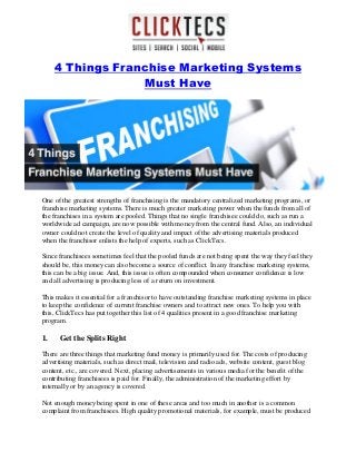 4 Things Franchise Marketing Systems
Must Have
One of the greatest strengths of franchising is the mandatory centralized marketing programs, or
franchise marketing systems. There is much greater marketing power when the funds from all of
the franchises in a system are pooled. Things that no single franchisee could do, such as run a
worldwide ad campaign, are now possible with money from the central fund. Also, an individual
owner could not create the level of quality and impact of the advertising materials produced
when the franchisor enlists the help of experts, such as ClickTecs.
Since franchisees sometimes feel that the pooled funds are not being spent the way they feel they
should be, this money can also become a source of conflict. In any franchise marketing systems,
this can be a big issue. And, this issue is often compounded when consumer confidence is low
and all advertising is producing less of a return on investment.
This makes it essential for a franchisor to have outstanding franchise marketing systems in place
to keep the confidence of current franchise owners and to attract new ones. To help you with
this, ClickTecs has put together this list of 4 qualities present in a good franchise marketing
program.
1. Get the Splits Right
There are three things that marketing fund money is primarily used for. The costs of producing
advertising materials, such as direct mail, television and radio ads, website content, guest blog
content, etc., are covered. Next, placing advertisements in various media for the benefit of the
contributing franchisees is paid for. Finally, the administration of the marketing effort by
internally or by an agency is covered.
Not enough money being spent in one of these areas and too much in another is a common
complaint from franchisees. High quality promotional materials, for example, must be produced
 