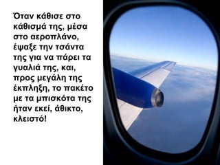 Όταν κάθισε στο
κάθισμά της, μέσα
στο αεροπλάνο,
έψαξε την τσάντα
της για να πάρει τα
γυαλιά της, και,
προς μεγάλη της
έκπληξη, το πακέτο
με τα μπισκότα της
ήταν εκεί, άθικτο,
κλειστό!
 