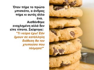 Όταν πήρε το πρώτο
μπισκότο, ο άνδρας
πήρε κι αυτός άλλο
ένα.
Αισθάνθηκε
ενοχλημένη αλλά δεν
είπε τίποτα. Σκέφτηκε:
"Τι νεύρα έχω! Εάν
ήμουν σε κατάλληλη
διάθεση θα τον
χτυπούσα που
τόλμησε!"
 