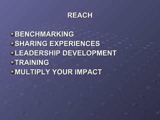 REACHREACH
BENCHMARKINGBENCHMARKING
SHARING EXPERIENCESSHARING EXPERIENCES
LEADERSHIP DEVELOPMENTLEADERSHIP DEVELOPMENT
TRAININGTRAINING
MULTIPLY YOUR IMPACTMULTIPLY YOUR IMPACT
 
