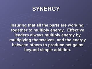 SYNERGYSYNERGY
Insuring that all the parts are workingInsuring that all the parts are working
together to multiply energy. Effectivetogether to multiply energy. Effective
leaders always multiply energy byleaders always multiply energy by
multiplying themselves, and the energymultiplying themselves, and the energy
between others to produce net gainsbetween others to produce net gains
beyond simple addition.beyond simple addition.
 