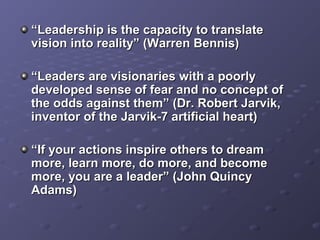 ““Leadership is the capacity to translateLeadership is the capacity to translate
vision into reality” (Warren Bennis)vision into reality” (Warren Bennis)
““Leaders are visionaries with a poorlyLeaders are visionaries with a poorly
developed sense of fear and no concept ofdeveloped sense of fear and no concept of
the odds against them” (Dr. Robert Jarvik,the odds against them” (Dr. Robert Jarvik,
inventor of the Jarvik-7 artificial heart)inventor of the Jarvik-7 artificial heart)
““If your actions inspire others to dreamIf your actions inspire others to dream
more, learn more, do more, and becomemore, learn more, do more, and become
more, you are a leader” (John Quincymore, you are a leader” (John Quincy
Adams)Adams)
 