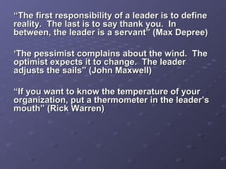 ““The first responsibility of a leader is to defineThe first responsibility of a leader is to define
reality. The last is to say thank you. Inreality. The last is to say thank you. In
between, the leader is a servant” (Max Depree)between, the leader is a servant” (Max Depree)
‘‘The pessimist complains about the wind. TheThe pessimist complains about the wind. The
optimist expects it to change. The leaderoptimist expects it to change. The leader
adjusts the sails” (John Maxwell)adjusts the sails” (John Maxwell)
““If you want to know the temperature of yourIf you want to know the temperature of your
organization, put a thermometer in the leader’sorganization, put a thermometer in the leader’s
mouth” (Rick Warren)mouth” (Rick Warren)
 