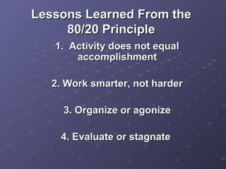Lessons Learned From theLessons Learned From the
80/20 Principle80/20 Principle
1. Activity does not equal1. Activity does not equal
accomplishmentaccomplishment
2. Work smarter, not harder2. Work smarter, not harder
3. Organize or agonize3. Organize or agonize
4. Evaluate or stagnate4. Evaluate or stagnate
 