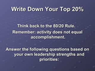 Write Down Your Top 20%Write Down Your Top 20%
Think back to the 80/20 Rule.Think back to the 80/20 Rule.
Remember: activity does not equalRemember: activity does not equal
accomplishment.accomplishment.
Answer the following questions based onAnswer the following questions based on
your own leadership strengths andyour own leadership strengths and
priorities:priorities:
 
