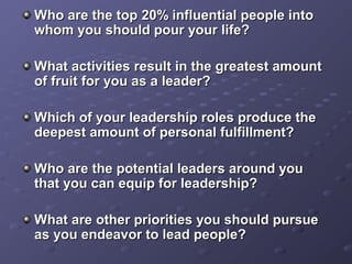 Who are the top 20% influential people intoWho are the top 20% influential people into
whom you should pour your life?whom you should pour your life?
What activities result in the greatest amountWhat activities result in the greatest amount
of fruit for you as a leader?of fruit for you as a leader?
Which of your leadership roles produce theWhich of your leadership roles produce the
deepest amount of personal fulfillment?deepest amount of personal fulfillment?
Who are the potential leaders around youWho are the potential leaders around you
that you can equip for leadership?that you can equip for leadership?
What are other priorities you should pursueWhat are other priorities you should pursue
as you endeavor to lead people?as you endeavor to lead people?
 