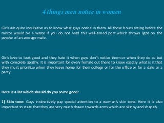 4 things men notice in women
Girls are quite inquisitive as to know what guys notice in them. All those hours sitting before the
mirror would be a waste if you do not read this well-timed post which throws light on the
psyche of an average male.
Girls love to look good and they hate it when guys don’t notice them or when they do so but
with complete apathy. It is important for every female out there to know exactly what is it that
they must prioritize when they leave home for their college or for the office or for a date or a
party.
Here is a list which should do you some good:
1] Skin tone: Guys instinctively pay special attention to a woman’s skin tone. Here it is also
important to state that they are very much drawn towards arms which are skinny and shapely.
 