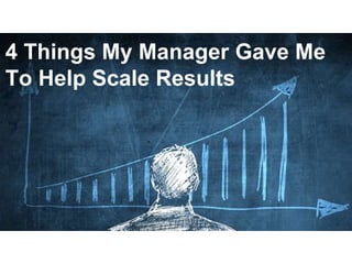 1
4 Things My Manager Gave Me
To Help Scale Results
 