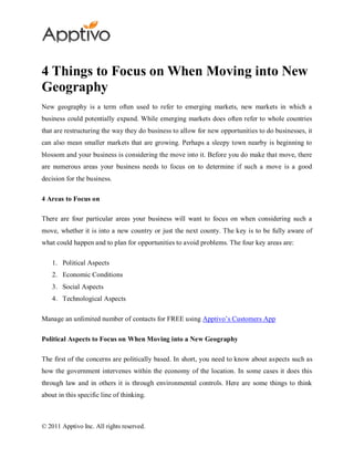 4 Things to Focus on When Moving into New
Geography
New geography is a term often used to refer to emerging markets, new markets in which a
business could potentially expand. While emerging markets does often refer to whole countries
that are restructuring the way they do business to allow for new opportunities to do businesses, it
can also mean smaller markets that are growing. Perhaps a sleepy town nearby is beginning to
blossom and your business is considering the move into it. Before you do make that move, there
are numerous areas your business needs to focus on to determine if such a move is a good
decision for the business.

4 Areas to Focus on

There are four particular areas your business will want to focus on when considering such a
move, whether it is into a new country or just the next county. The key is to be fully aware of
what could happen and to plan for opportunities to avoid problems. The four key areas are:

    1. Political Aspects
    2. Economic Conditions
    3. Social Aspects
    4. Technological Aspects

Manage an unlimited number of contacts for FREE using Apptivo’s Customers App

Political Aspects to Focus on When Moving into a New Geography

The first of the concerns are politically based. In short, you need to know about aspects such as
how the government intervenes within the economy of the location. In some cases it does this
through law and in others it is through environmental controls. Here are some things to think
about in this specific line of thinking.



© 2011 Apptivo Inc. All rights reserved.
 