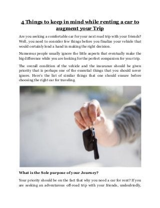 4 Things to keep in mind while renting a car to
augment your Trip
Are you seeking a comfortable car for your next road trip with your friends?
Well, you need to consider few things before you finalize your vehicle that
would certainly lend a hand in making the right decision.
Numerous people usually ignore the little aspects that eventually make the
big difference while you are looking for the perfect companion for your trip.
The overall condition of the vehicle and the insurance should be given
priority that is perhaps one of the essential things that you should never
ignore. Here’s the list of similar things that one should ensure before
choosing the right car for traveling.
What is the Sole purpose of your Journey?
Your priority should be on the fact that why you need a car for rent? If you
are seeking an adventurous off-road trip with your friends, undoubtedly,
 