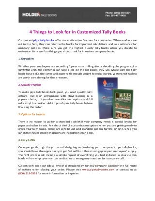 4 Things to Look for in Customized Tally Books
Customized pipe tally books offer many attractive features for companies. When workers are
out in the field, they can refer to the books for important calculations and as a reference for
company policies. Make sure you get the highest quality tally books when you decide to
customize. Here are four things you should look for in custom company books.
1. Durability
Whether your employees are recording figures on a drilling site or detailing the progress of a
surveying unit, the elements can take a toll on the log books they use. Make sure the tally
books have a durable cover and paper with enough weight to resist tearing. Waterproof tablets
are worth considering for these reasons.
2. Quality Printing
To make pipe tally books look great, you need quality print
options. Full-color entrapment with vinyl backing is a
popular choice, but you also have silkscreen options and full
color vinyl to consider. Ask to proof your tally books before
finalizing the order.
3. Options for Inserts
There is no reason to go for a standard booklet if your company needs a special layout for
paper and other inserts. Ask about the full customization options when you are getting ready to
order your tally books. There are wire-bound and standard options for the binding, while you
can make the call on which papers are included in each book.
4. Easy Refills
Once you go through the process of designing and ordering your company’s pipe tally books,
you should have the opportunity to get fast refills so there is no gap in your employees’ supply.
The refill process will include a simple repeat of everything you had included in your custom
books – from employee manuals and tables to emergency numbers for company staff.
Custom tally book can add a level of professionalism for any company. Consider the full range
of options when placing your order. Please visit www.pipetallybooks.com or contact us at
(800) 219-5331 for more information or inquiries.
 