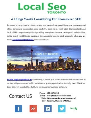 4 Things Worth Considering For Ecommerce SEO
E-commerce these days has been growing at a tremendous speed. Many new businesses and
offline players are entering the online market to boost their overall sales. There are loads and
loads of SEO companies capable of providing strategies to improve rankings of a website. Here
in the post, I would like to mention a few aspects to keep in mind, especially when you are
hiring Ecommerce SEO Service providers in town.
Search engine optimization is becoming a crucial part of the world of web and in order to
receive a high amount of traffic, websites are getting optimized on the daily basis. Check out
these basic yet essential tips that have been used for years and up to now.
 